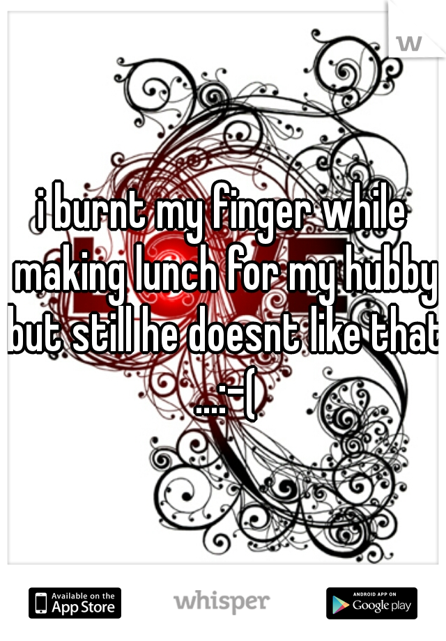 i burnt my finger while making lunch for my hubby but still he doesnt like that ...:-(