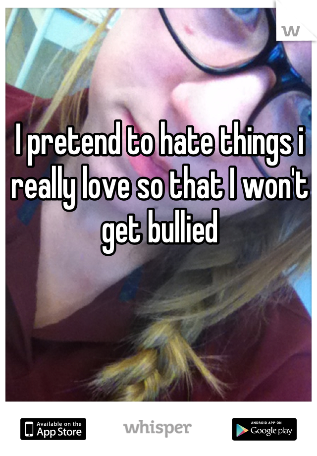 I pretend to hate things i really love so that I won't get bullied