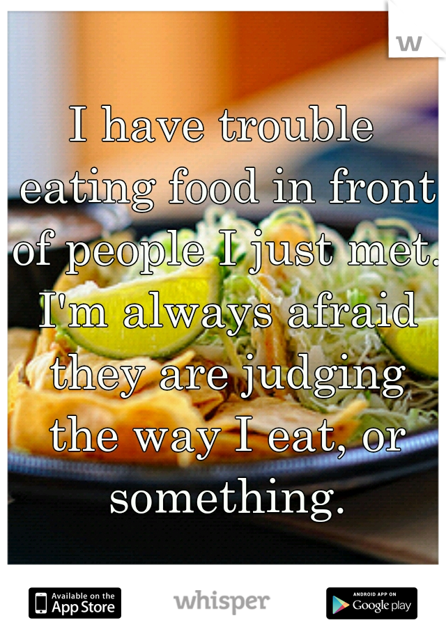 I have trouble eating food in front of people I just met. I'm always afraid they are judging the way I eat, or something.