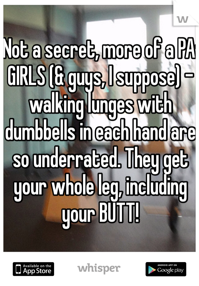 Not a secret, more of a PA:
GIRLS (& guys, I suppose) - walking lunges with dumbbells in each hand are so underrated. They get your whole leg, including your BUTT!