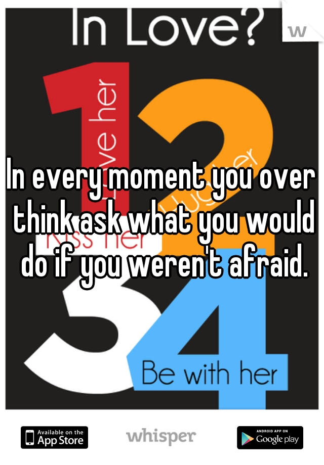 In every moment you over think ask what you would do if you weren't afraid.