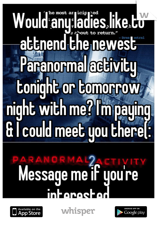 Would any ladies like to attnend the newest Paranormal activity tonight or tomorrow night with me? I'm paying & I could meet you there(: 

Message me if you're interested