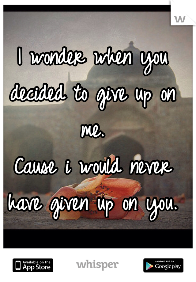 
I wonder when you decided to give up on me. 
Cause i would never have given up on you. 