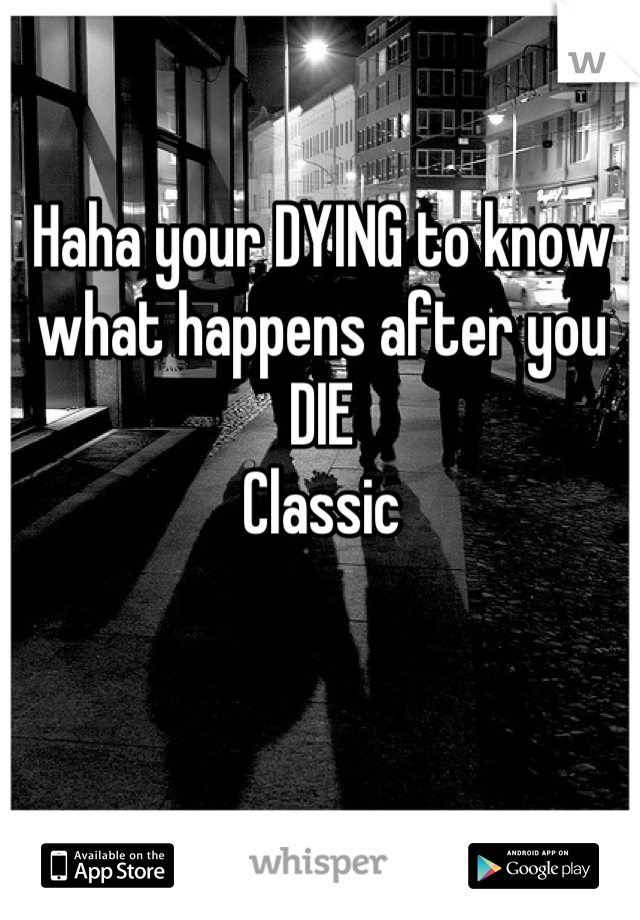 Haha your DYING to know what happens after you DIE
Classic