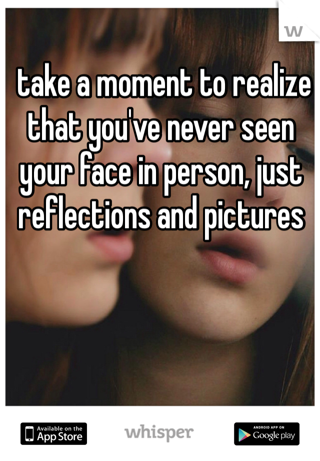  take a moment to realize that you've never seen your face in person, just reflections and pictures