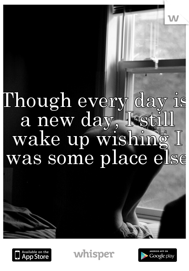Though every day is a new day, I still wake up wishing I was some place else.