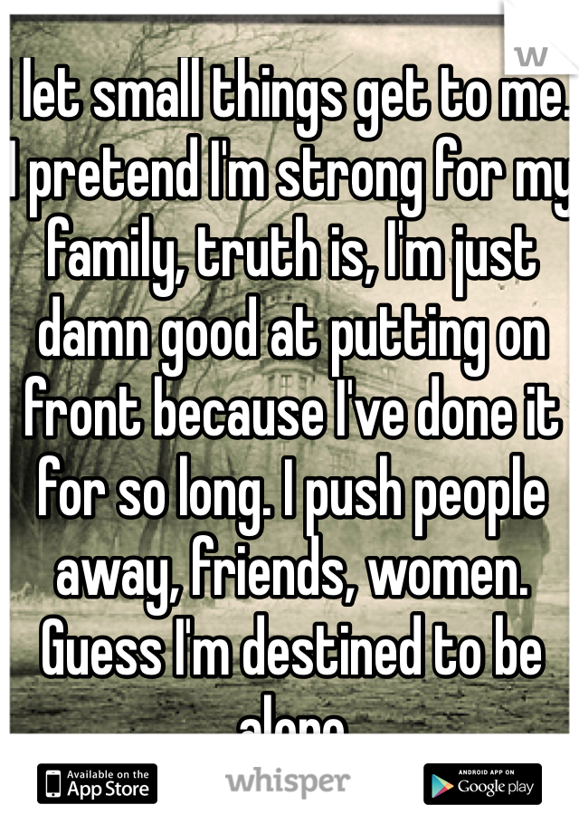 I let small things get to me. I pretend I'm strong for my family, truth is, I'm just damn good at putting on front because I've done it for so long. I push people away, friends, women. Guess I'm destined to be alone