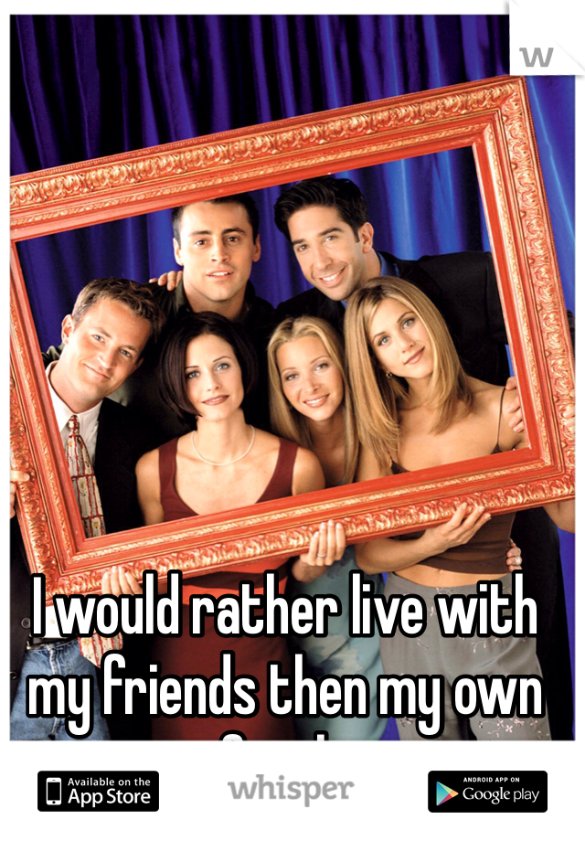 I would rather live with my friends then my own family