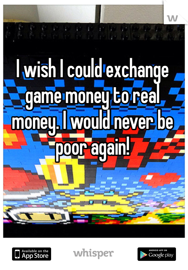 I wish I could exchange game money to real money. I would never be poor again! 