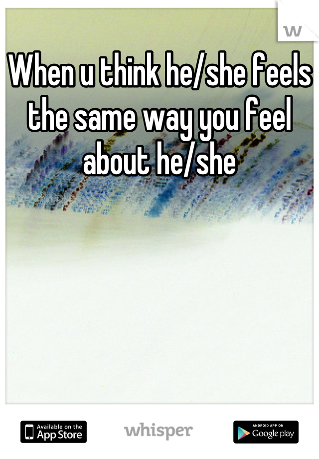 When u think he/she feels the same way you feel about he/she