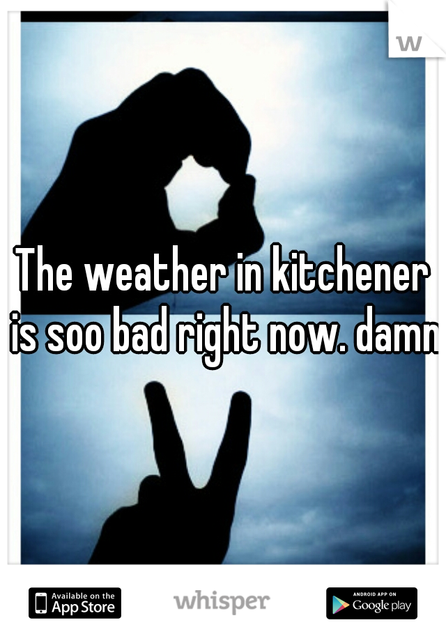 The weather in kitchener is soo bad right now. damnn