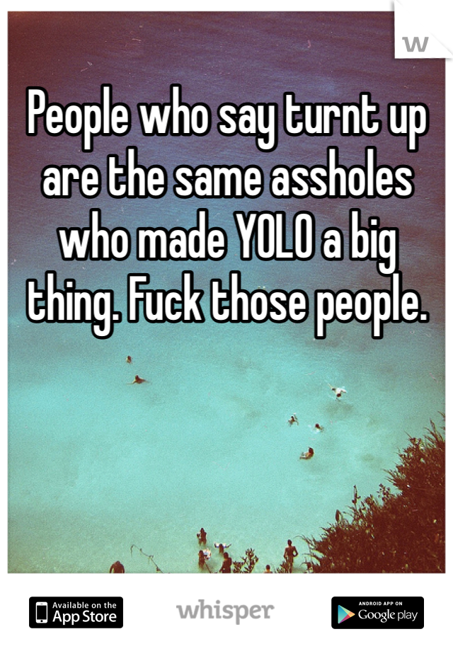 People who say turnt up are the same assholes who made YOLO a big thing. Fuck those people. 