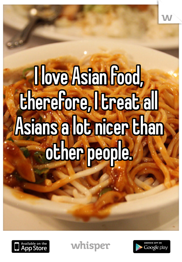 I love Asian food, therefore, I treat all Asians a lot nicer than other people.