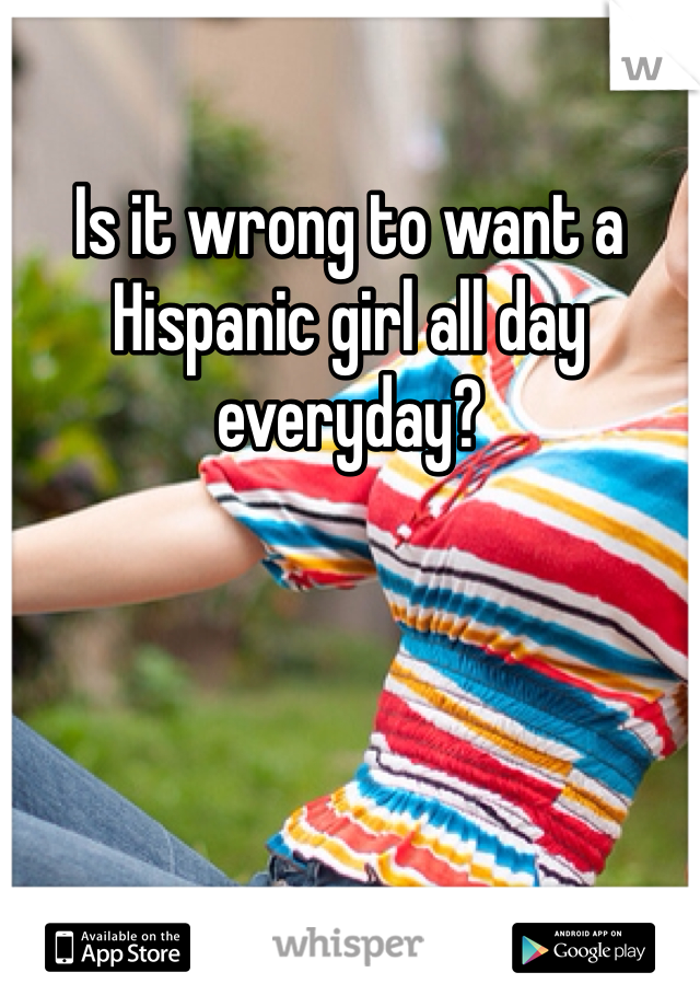 Is it wrong to want a Hispanic girl all day everyday?