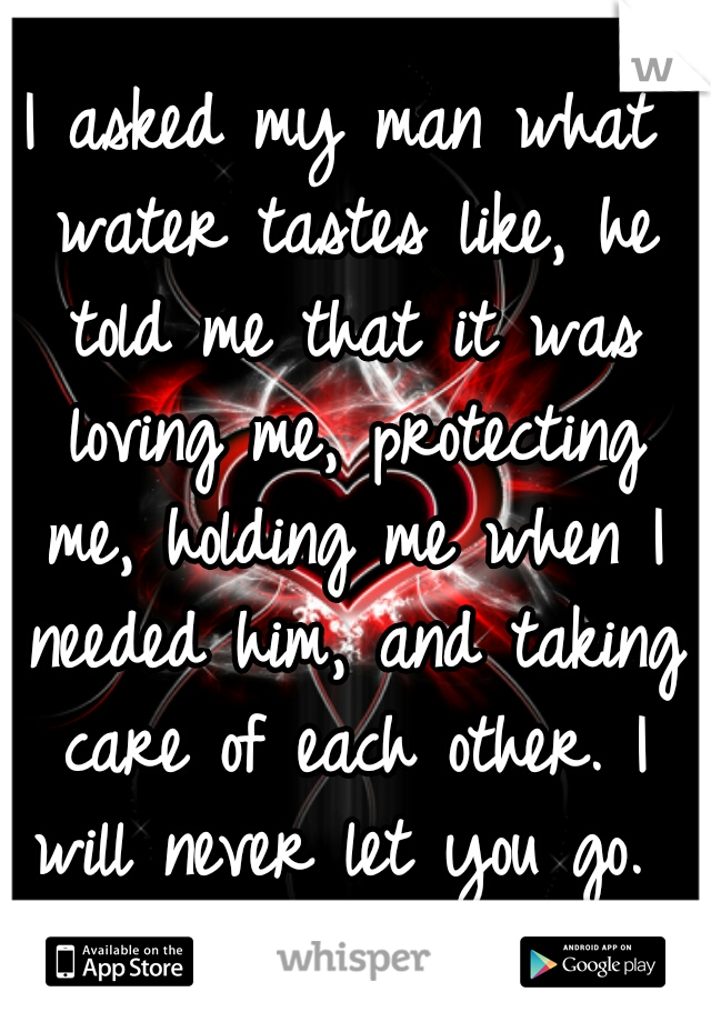 I asked my man what water tastes like, he told me that it was loving me, protecting me, holding me when I needed him, and taking care of each other. I will never let you go. 