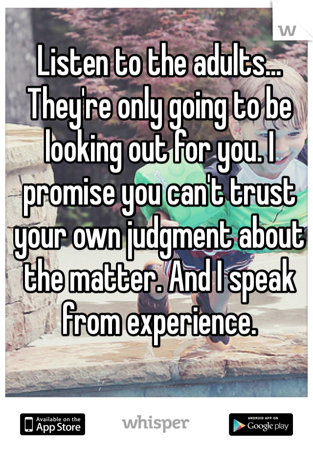 Listen to the adults... They're only going to be looking out for you. I promise you can't trust your own judgment about the matter. And I speak from experience.