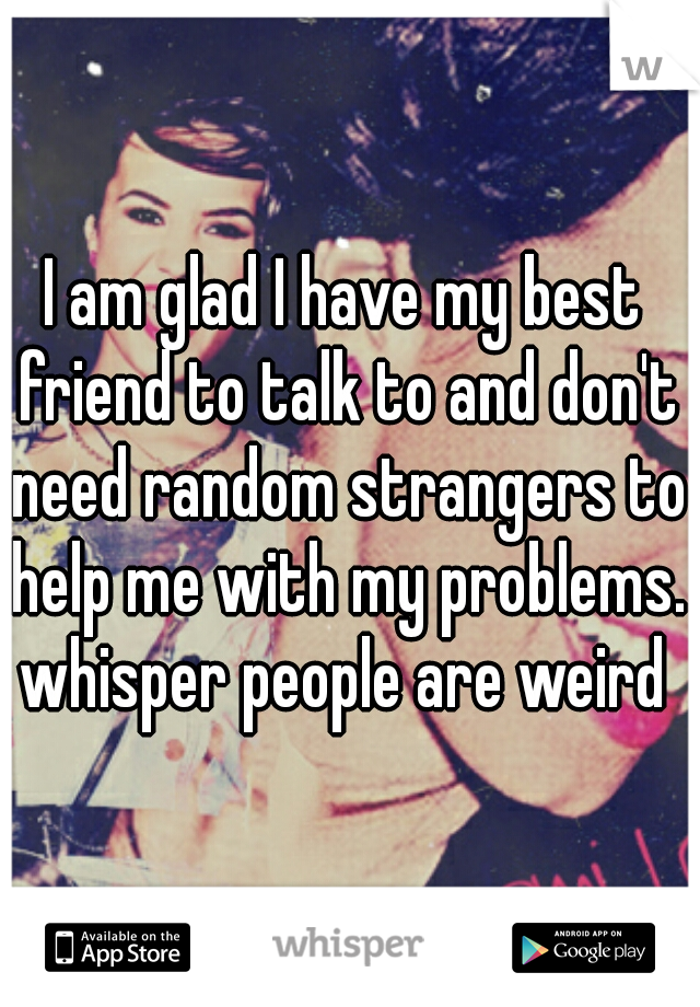 I am glad I have my best friend to talk to and don't need random strangers to help me with my problems. whisper people are weird 