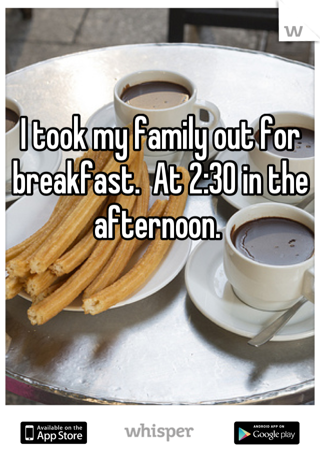 I took my family out for breakfast.  At 2:30 in the afternoon. 