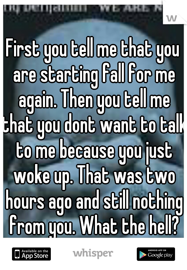 First you tell me that you are starting fall for me again. Then you tell me that you dont want to talk to me because you just woke up. That was two hours ago and still nothing from you. What the hell?