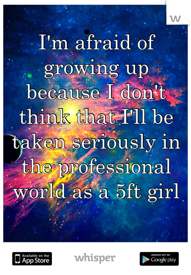 I'm afraid of growing up because I don't think that I'll be taken seriously in the professional world as a 5ft girl