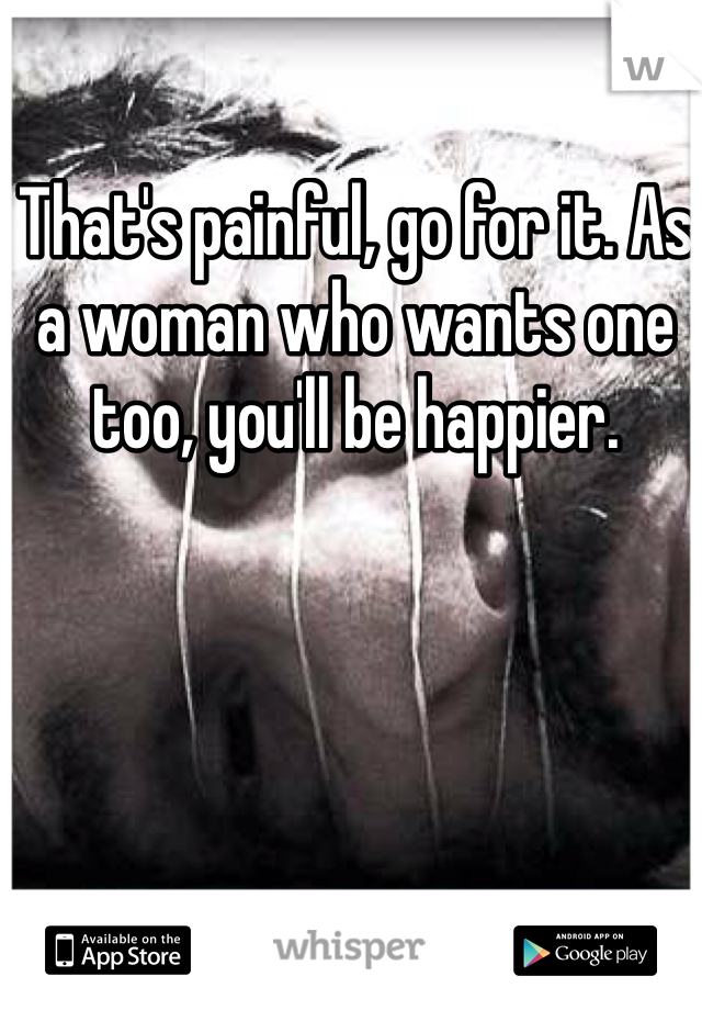 That's painful, go for it. As a woman who wants one too, you'll be happier. 