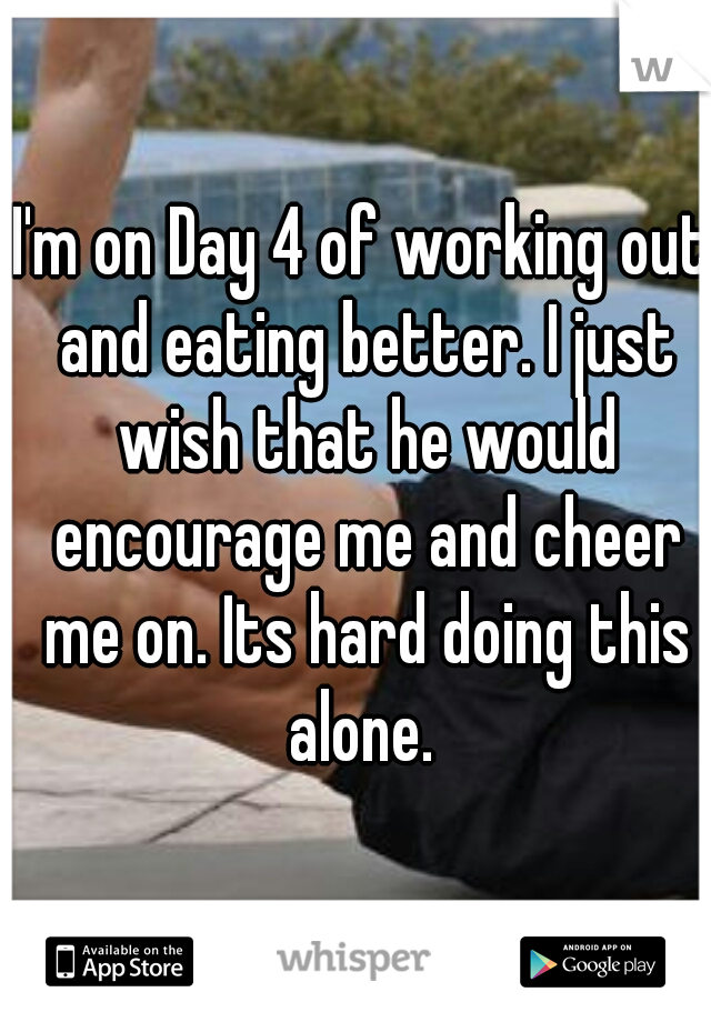 I'm on Day 4 of working out and eating better. I just wish that he would encourage me and cheer me on. Its hard doing this alone. 
