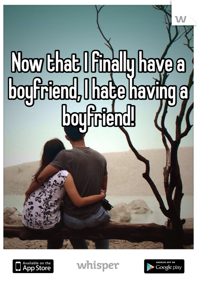 Now that I finally have a boyfriend, I hate having a boyfriend! 