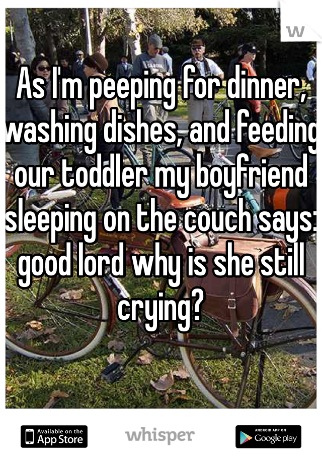 As I'm peeping for dinner, washing dishes, and feeding our toddler my boyfriend sleeping on the couch says: good lord why is she still crying? 