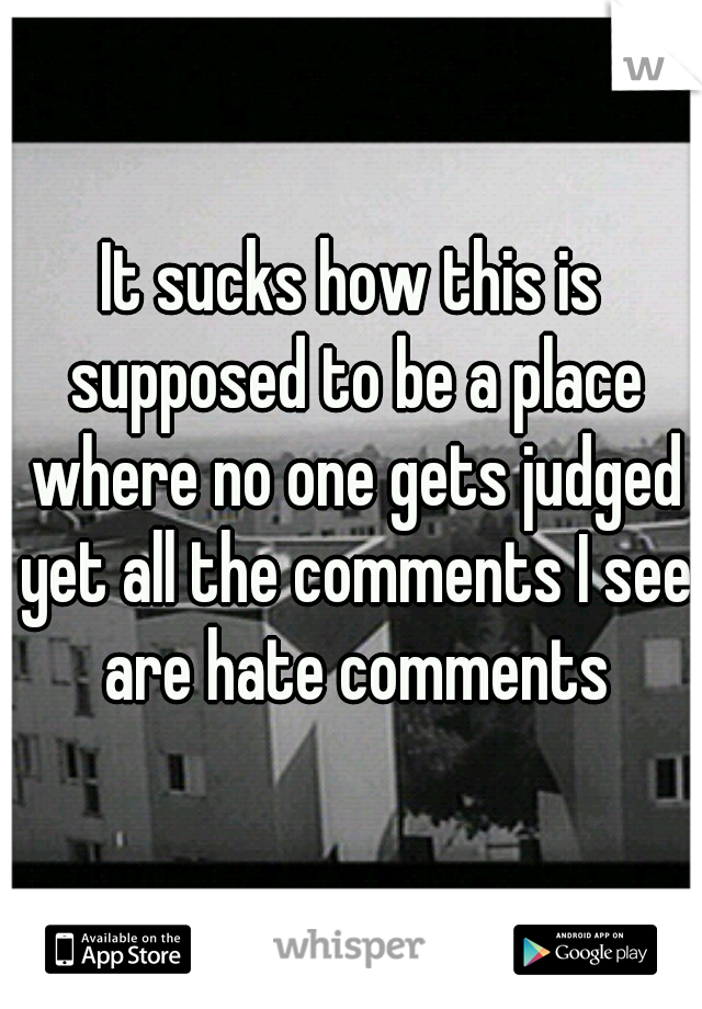It sucks how this is supposed to be a place where no one gets judged yet all the comments I see are hate comments
