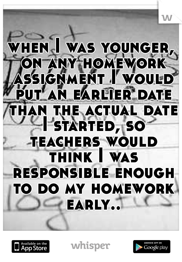 when I was younger, on any homework assignment I would put an earlier date than the actual date I started, so teachers would think I was responsible enough to do my homework early..