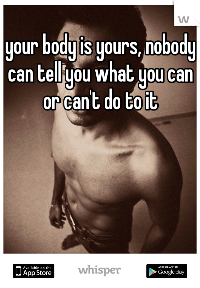 your body is yours, nobody can tell you what you can or can't do to it