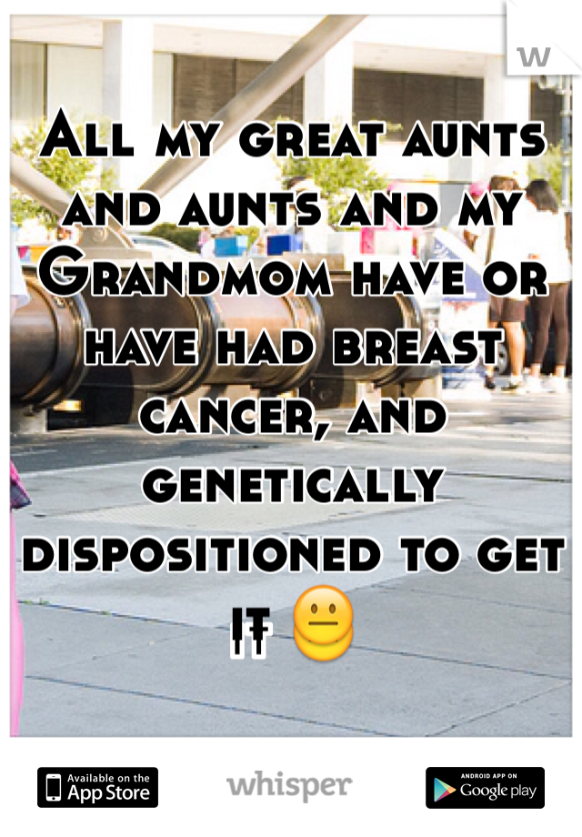 All my great aunts and aunts and my Grandmom have or have had breast cancer, and genetically dispositioned to get it 😐