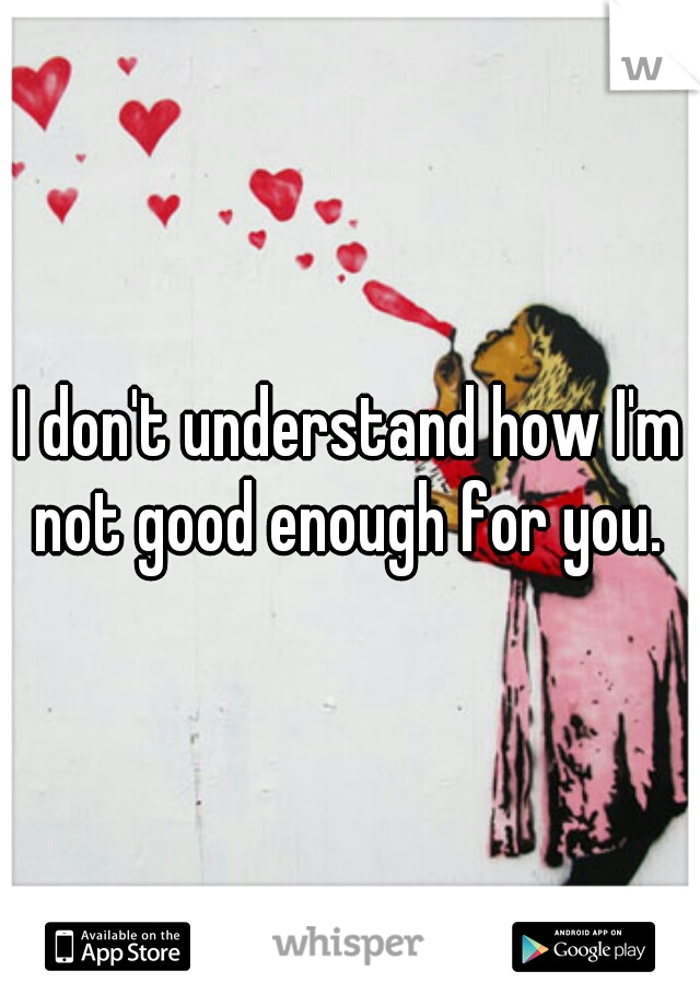 I don't understand how I'm not good enough for you. 