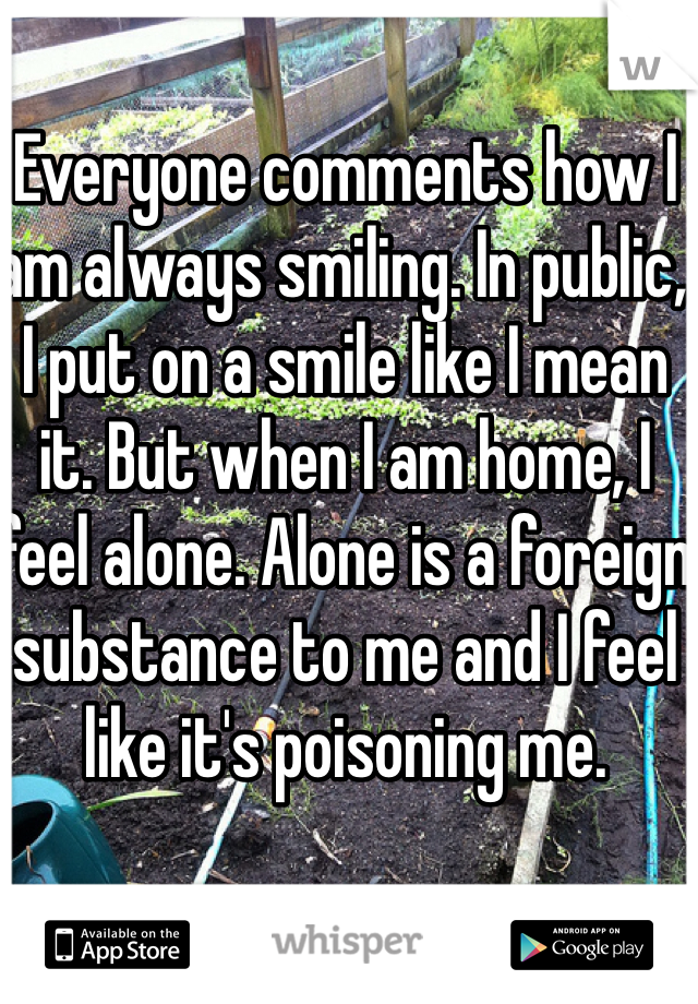 Everyone comments how I am always smiling. In public, I put on a smile like I mean it. But when I am home, I feel alone. Alone is a foreign substance to me and I feel like it's poisoning me. 