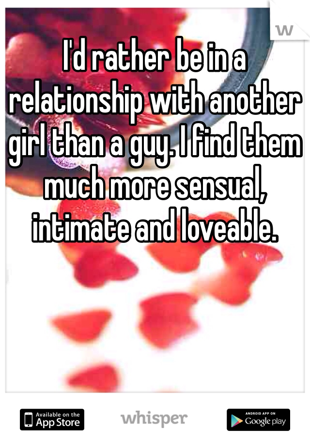 I'd rather be in a relationship with another girl than a guy. I find them much more sensual, intimate and loveable. 