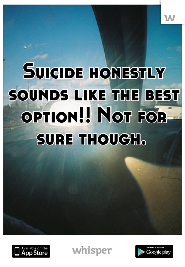Suicide honestly sounds like the best option!! Not for sure though. 
