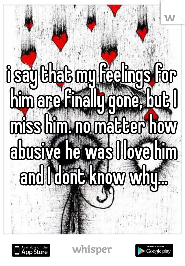 i say that my feelings for him are finally gone, but I miss him. no matter how abusive he was I love him and I dont know why...