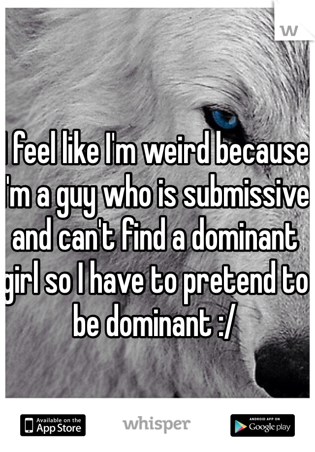 I feel like I'm weird because I'm a guy who is submissive and can't find a dominant girl so I have to pretend to be dominant :/