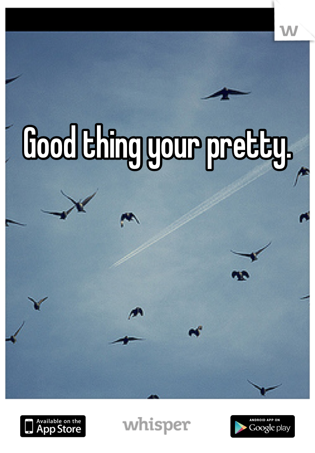 Good thing your pretty. 