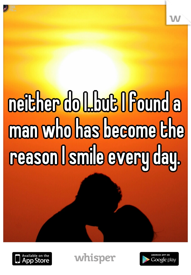 neither do I..but I found a man who has become the reason I smile every day. 