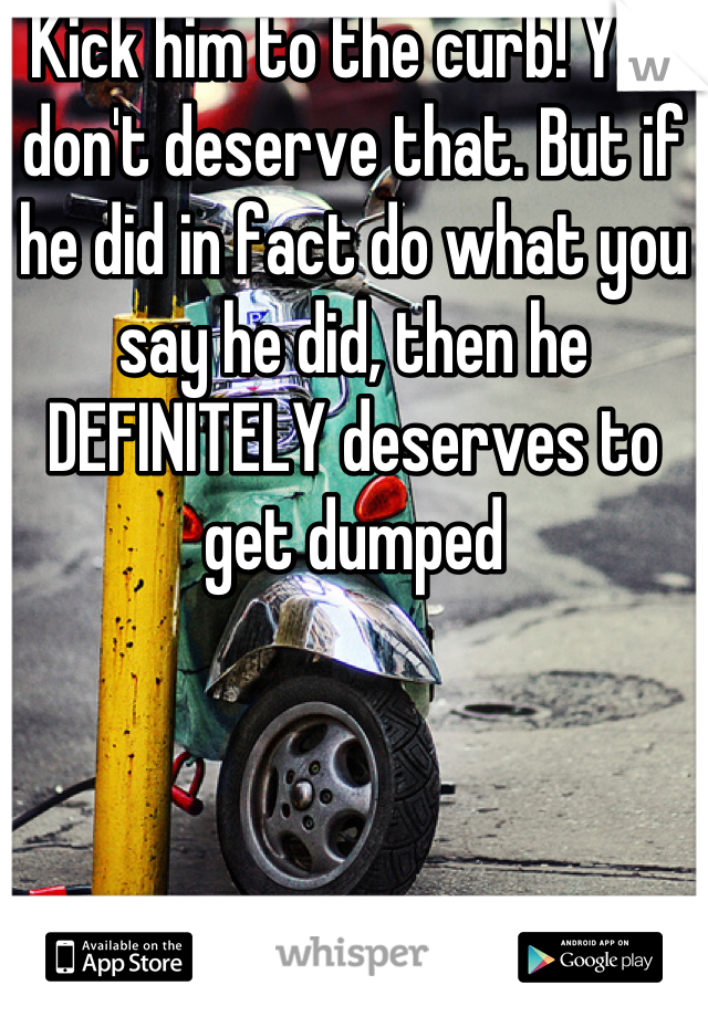 Kick him to the curb! You don't deserve that. But if he did in fact do what you say he did, then he DEFINITELY deserves to get dumped