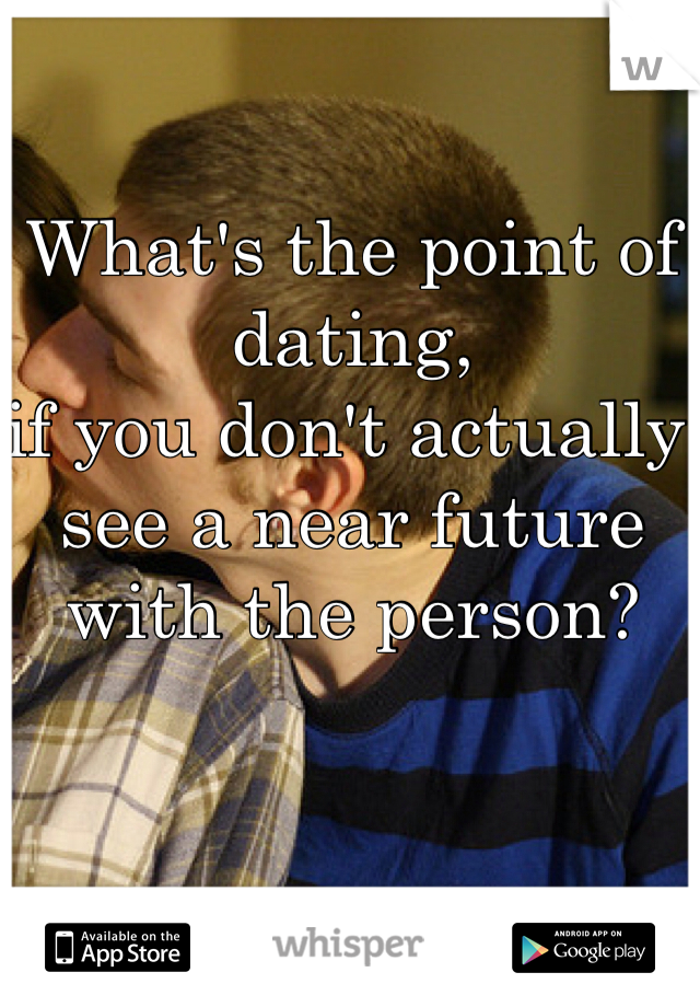 What's the point of dating, 
if you don't actually see a near future with the person?