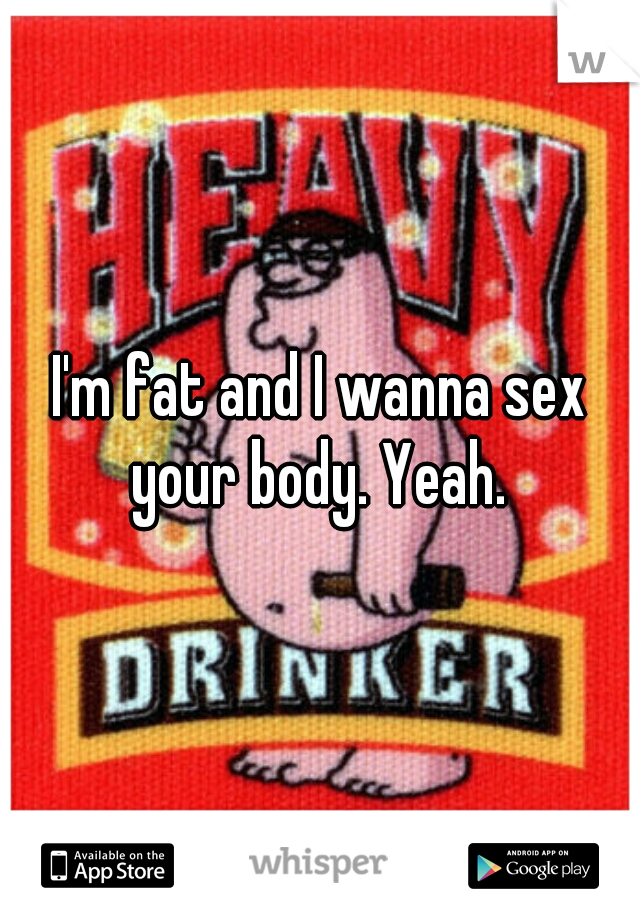 I'm fat and I wanna sex your body. Yeah. 
