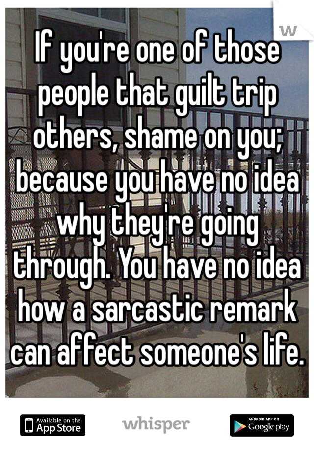 If you're one of those people that guilt trip others, shame on you; because you have no idea why they're going through. You have no idea how a sarcastic remark can affect someone's life.