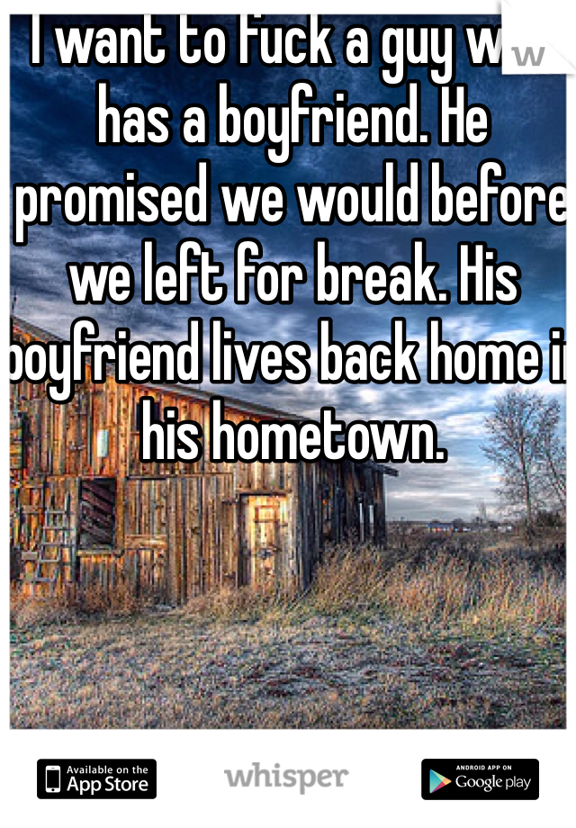 I want to fuck a guy who has a boyfriend. He promised we would before we left for break. His boyfriend lives back home in his hometown. 