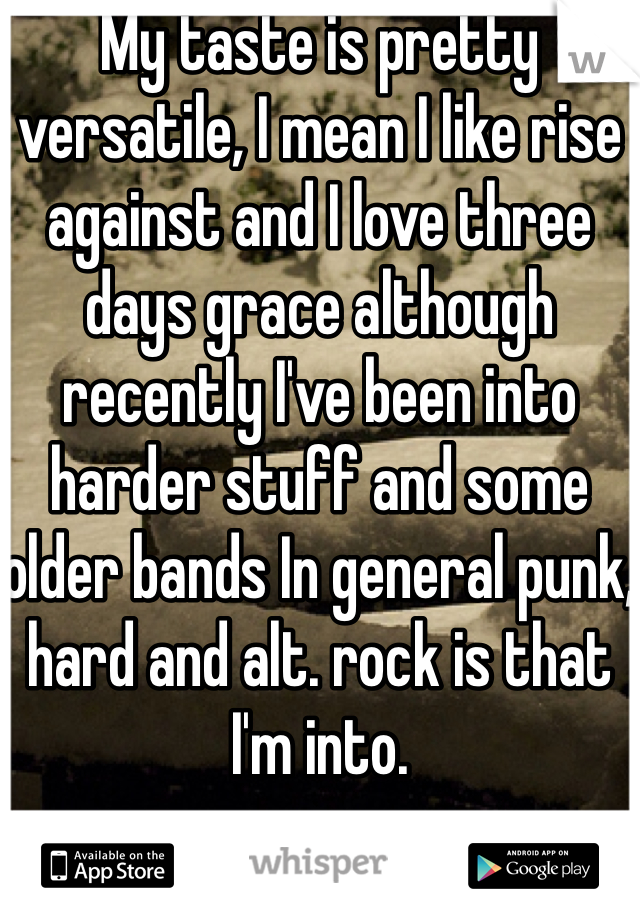 My taste is pretty versatile, I mean I like rise against and I love three days grace although recently I've been into harder stuff and some older bands In general punk, hard and alt. rock is that I'm into.