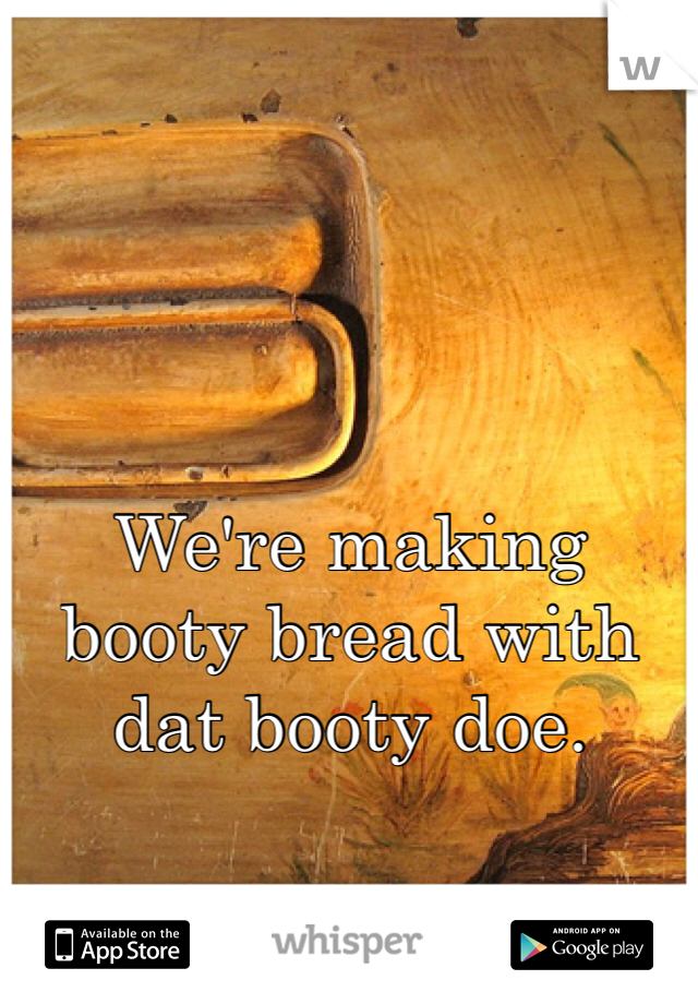We're making booty bread with dat booty doe. 