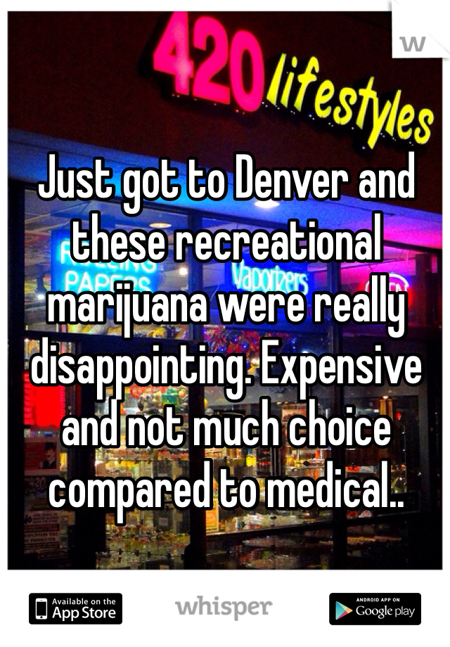Just got to Denver and these recreational marijuana were really disappointing. Expensive and not much choice compared to medical..