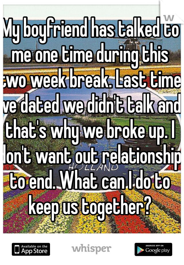 My boyfriend has talked to me one time during this two week break. Last time we dated we didn't talk and that's why we broke up. I don't want out relationship to end. What can I do to keep us together?