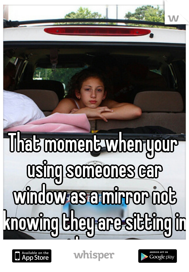 That moment when your using someones car window as a mirror not knowing they are sitting in the car.